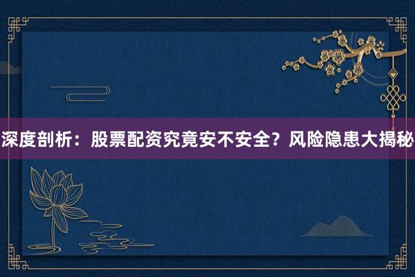 深度剖析：股票配资究竟安不安全？风险隐患大揭秘