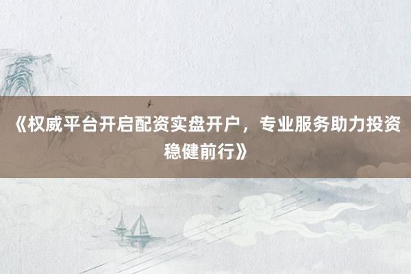 《权威平台开启配资实盘开户，专业服务助力投资稳健前行》