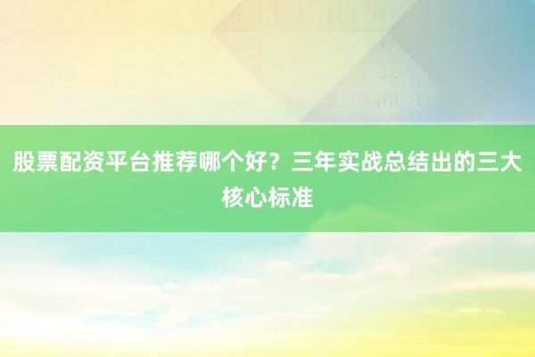 股票配资平台推荐哪个好?三年实战总结出的三大核心标准
