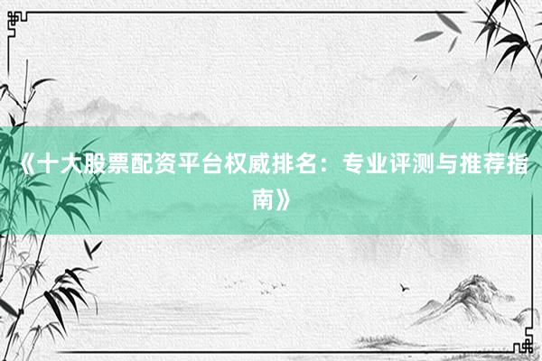 《十大股票配资平台权威排名：专业评测与推荐指南》
