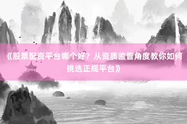 《股票配资平台哪个好?从资质监管角度教你如何挑选正规平台》