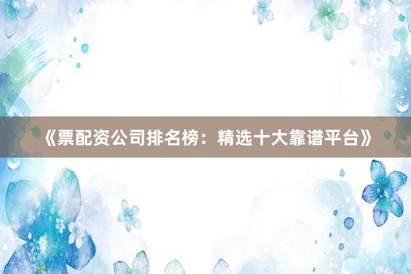 《票配资公司排名榜：精选十大靠谱平台》