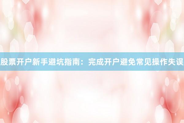 股票开户新手避坑指南：完成开户避免常见操作失误