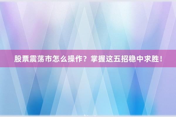 股票震荡市怎么操作？掌握这五招稳中求胜！