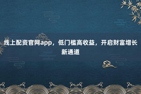 线上配资官网app，低门槛高收益，开启财富增长新通道