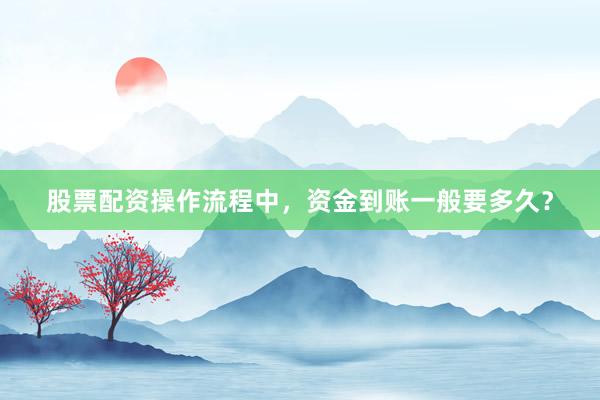 股票配资操作流程中，资金到账一般要多久？