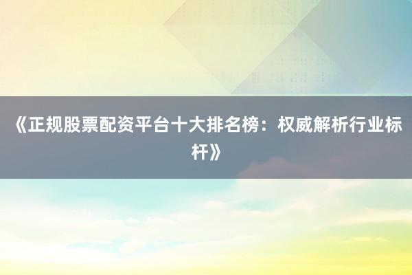 《正规股票配资平台十大排名榜：权威解析行业标杆》