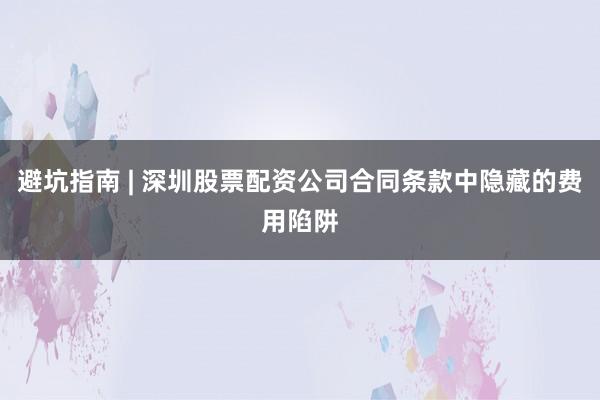 避坑指南 | 深圳股票配资公司合同条款中隐藏的费用陷阱