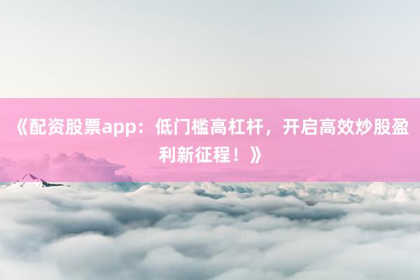 《配资股票app：低门槛高杠杆，开启高效炒股盈利新征程！》