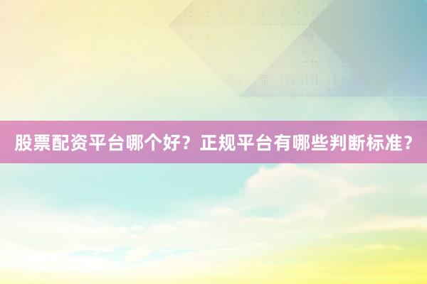 股票配资平台哪个好？正规平台有哪些判断标准？