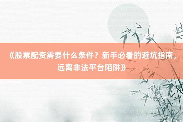 《股票配资需要什么条件？新手必看的避坑指南，远离非法平台陷阱》