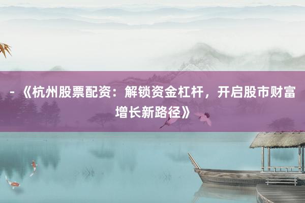 - 《杭州股票配资：解锁资金杠杆，开启股市财富增长新路径》