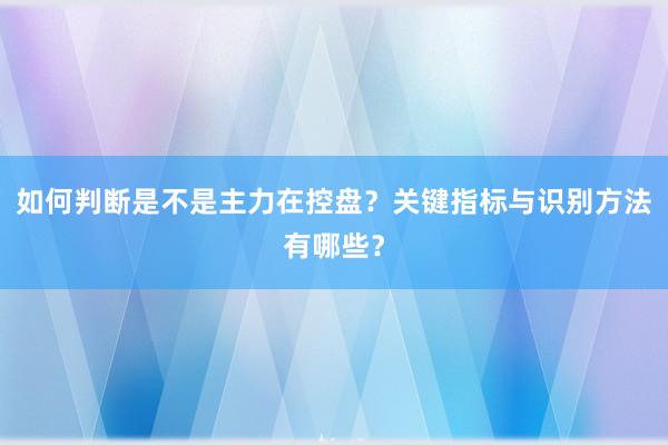 如何判断是不是主力在控盘？关键指标与识别方法有哪些？