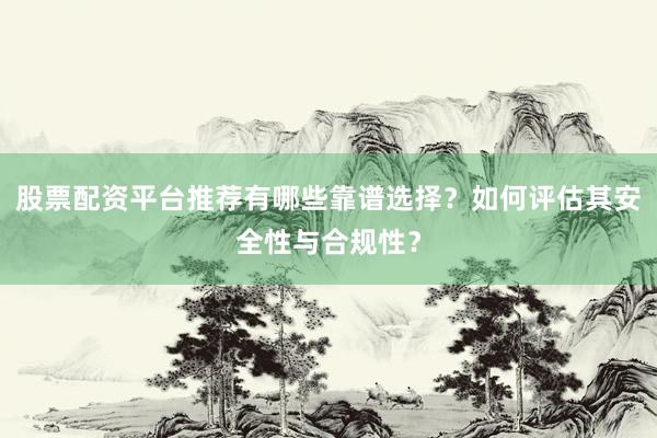 股票配资平台推荐有哪些靠谱选择？如何评估其安全性与合规性？