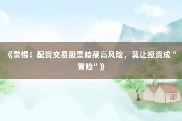 《警惕！配资交易股票暗藏高风险，莫让投资成“冒险”》