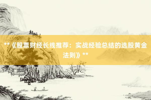 **《股票财经长线推荐：实战经验总结的选股黄金法则》**