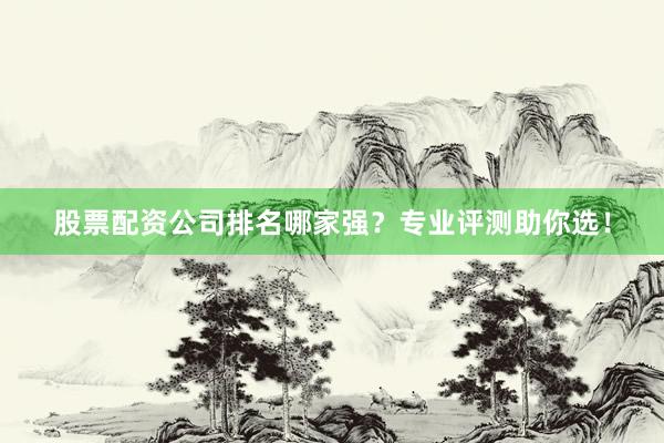 股票配资公司排名哪家强？专业评测助你选！