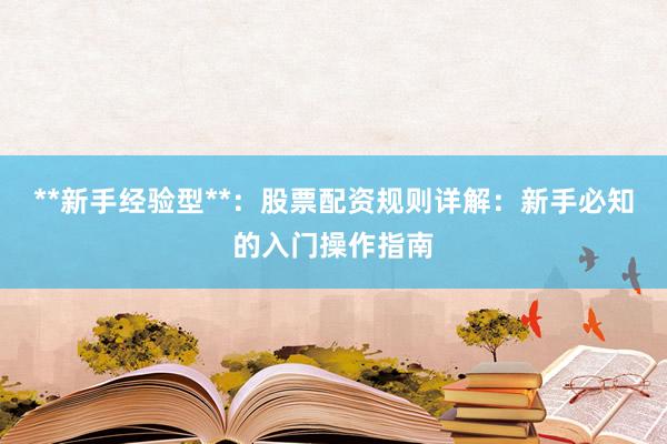 **新手经验型**：股票配资规则详解：新手必知的入门操作指南