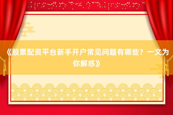 《股票配资平台新手开户常见问题有哪些？一文为你解惑》
