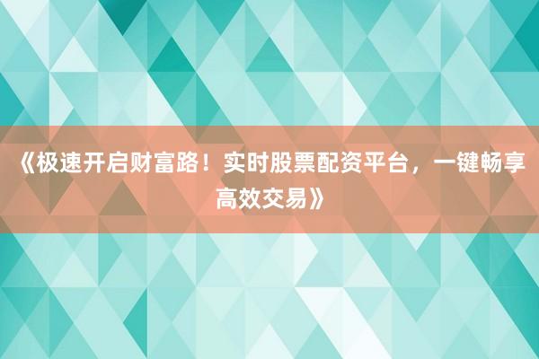 《极速开启财富路!实时股票配资平台,一键畅享高效交易》