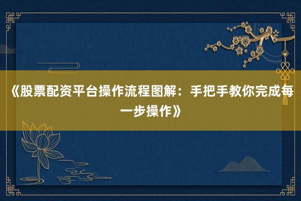 《股票配资平台操作流程图解：手把手教你完成每一步操作》