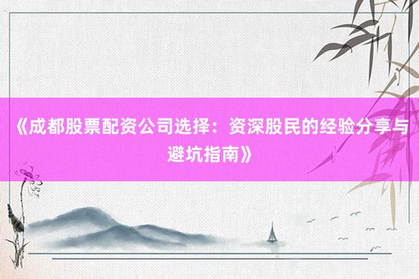 《成都股票配资公司选择：资深股民的经验分享与避坑指南》