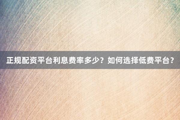正规配资平台利息费率多少？如何选择低费平台？