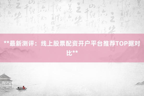 **最新测评：线上股票配资开户平台推荐TOP据对比**