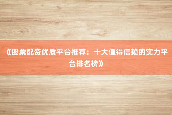 《股票配资优质平台推荐：十大值得信赖的实力平台排名榜》