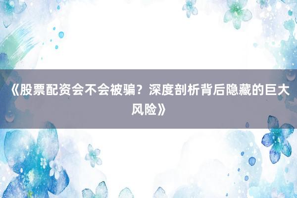 《股票配资会不会被骗？深度剖析背后隐藏的巨大风险》