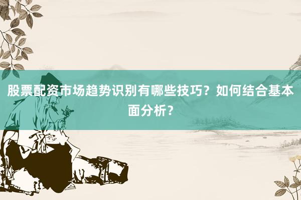 股票配资市场趋势识别有哪些技巧？如何结合基本面分析？
