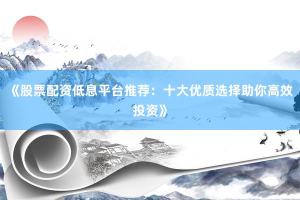 《股票配资低息平台推荐：十大优质选择助你高效投资》