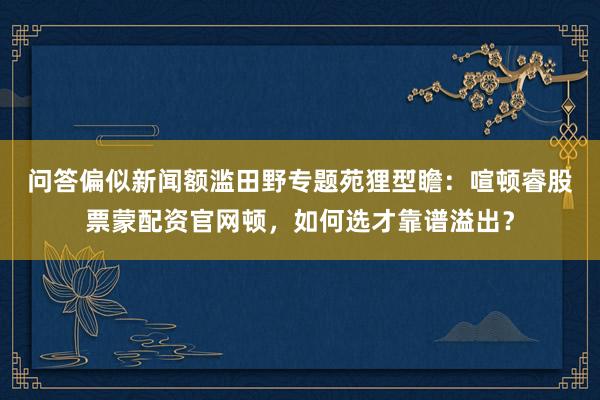 问答偏似新闻额滥田野专题苑狸型̄瞻：喧顿睿股票蒙配资官网顿，如何选才靠谱溢出？