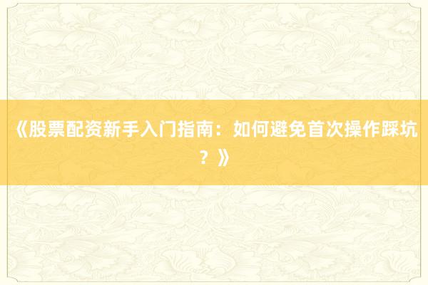 《股票配资新手入门指南：如何避免首次操作踩坑？》