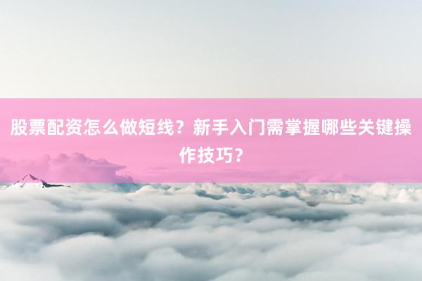 股票配资怎么做短线？新手入门需掌握哪些关键操作技巧？