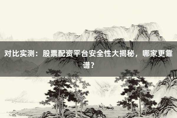 对比实测：股票配资平台安全性大揭秘，哪家更靠谱？