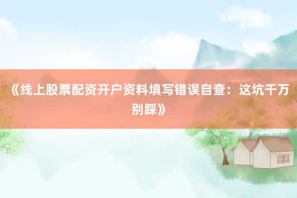《线上股票配资开户资料填写错误自查：这坑千万别踩》