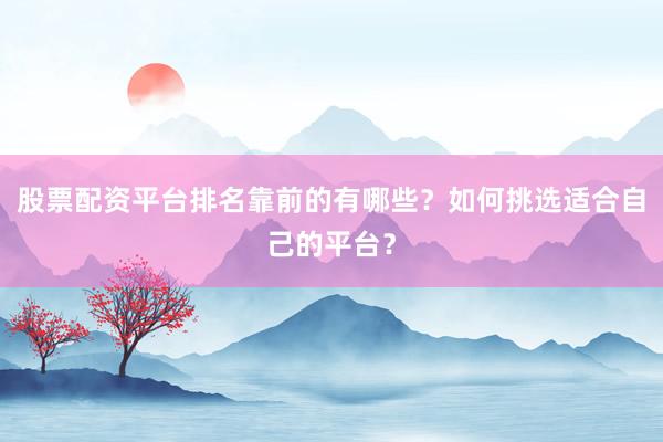 股票配资平台排名靠前的有哪些？如何挑选适合自己的平台？