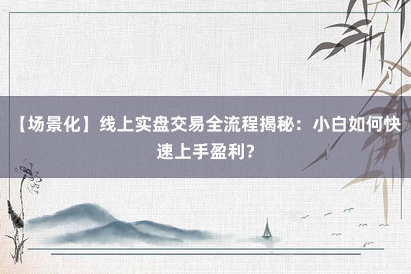【场景化】线上实盘交易全流程揭秘：小白如何快速上手盈利？