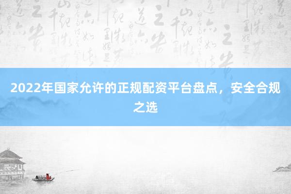 2022年国家允许的正规配资平台盘点，安全合规之选