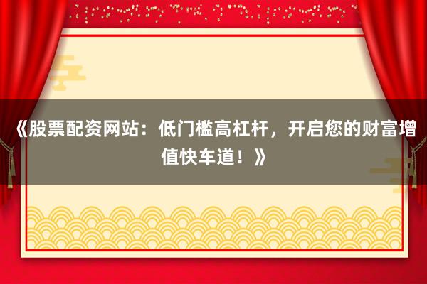 《股票配资网站：低门槛高杠杆，开启您的财富增值快车道！》