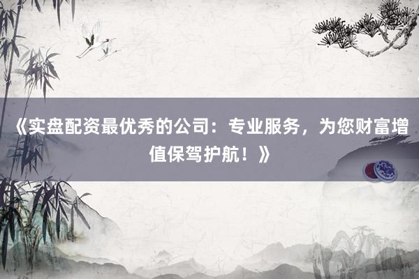 《实盘配资最优秀的公司：专业服务，为您财富增值保驾护航！》