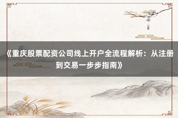《重庆股票配资公司线上开户全流程解析：从注册到交易一步步指南》