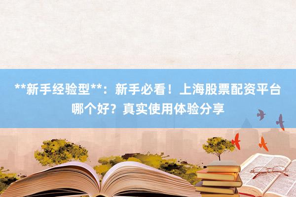 **新手经验型**：新手必看！上海股票配资平台哪个好？真实使用体验分享