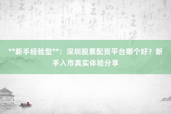 **新手经验型**：深圳股票配资平台哪个好？新手入市真实体验分享