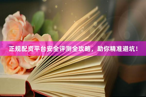 正规配资平台安全评测全攻略，助你精准避坑！