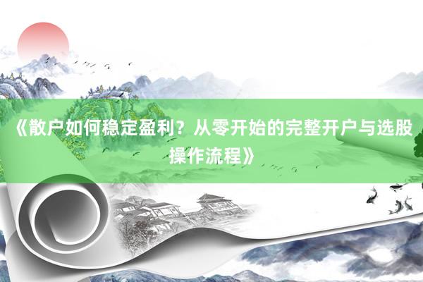《散户如何稳定盈利？从零开始的完整开户与选股操作流程》