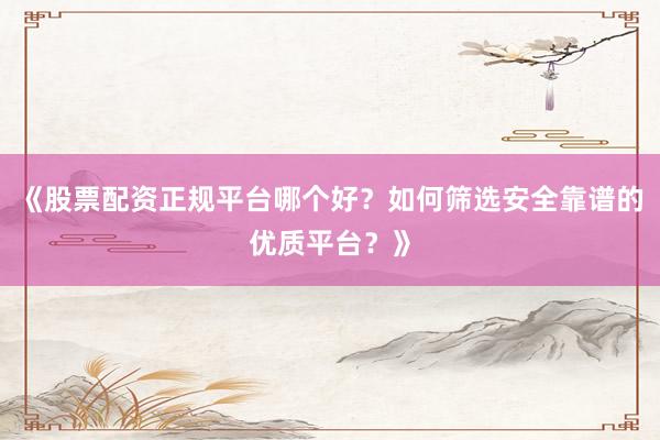 《股票配资正规平台哪个好？如何筛选安全靠谱的优质平台？》