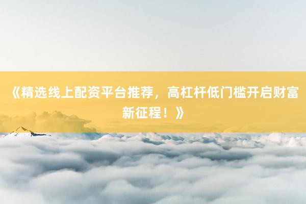 《精选线上配资平台推荐,高杠杆低门槛开启财富新征程!》