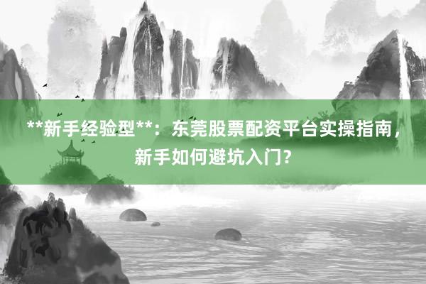 **新手经验型**:东莞股票配资平台实操指南,新手如何避坑入门?